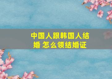 中国人跟韩国人结婚 怎么领结婚证